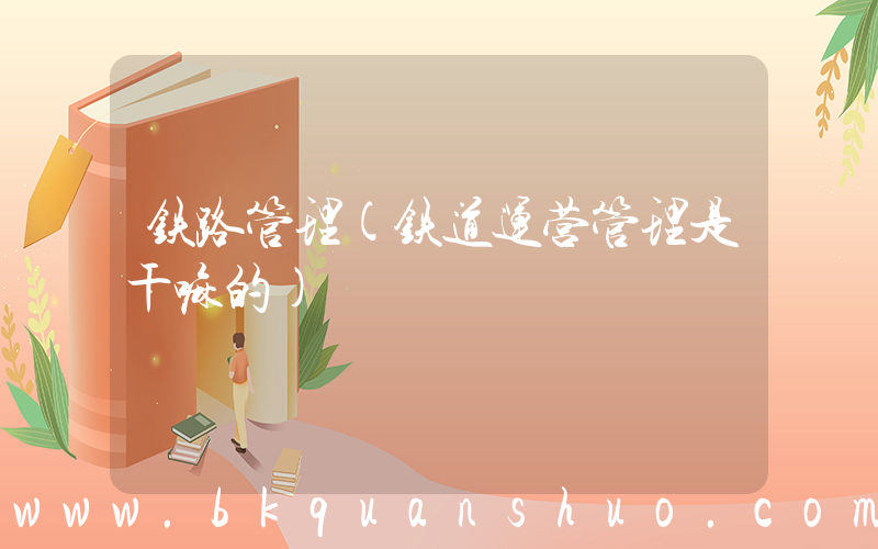 铁路管理(铁道运营管理是干嘛的)