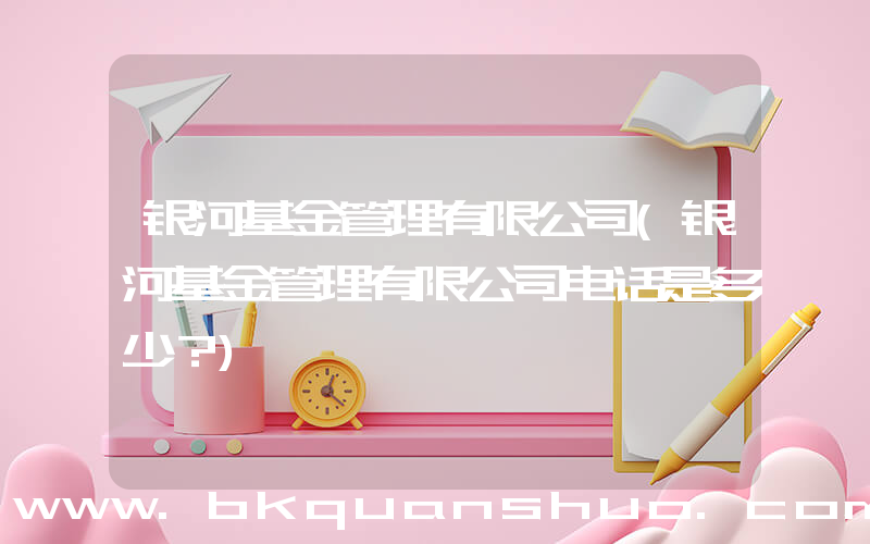 银河基金管理有限公司(银河基金管理有限公司电话是多少？)