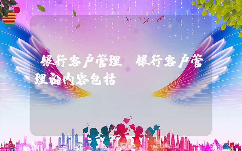 银行客户管理(银行客户管理的内容包括())
