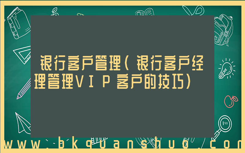 银行客户管理(银行客户经理管理VIP客户的技巧)