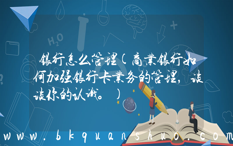 银行怎么管理(商业银行如何加强银行卡业务的管理，谈谈你的认识。)