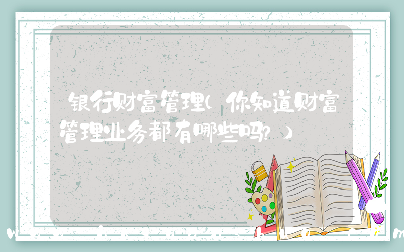 银行财富管理(你知道财富管理业务都有哪些吗？)