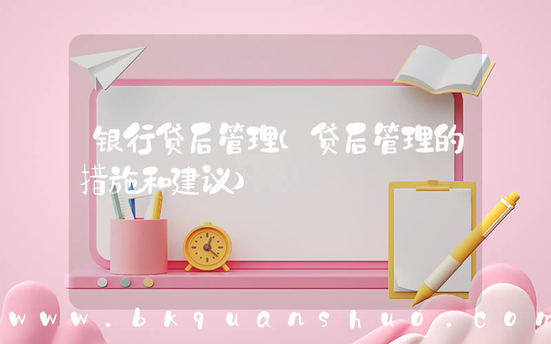 银行贷后管理(贷后管理的措施和建议)