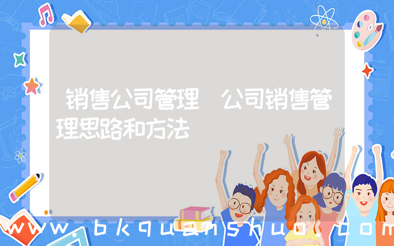 销售公司管理(公司销售管理思路和方法)