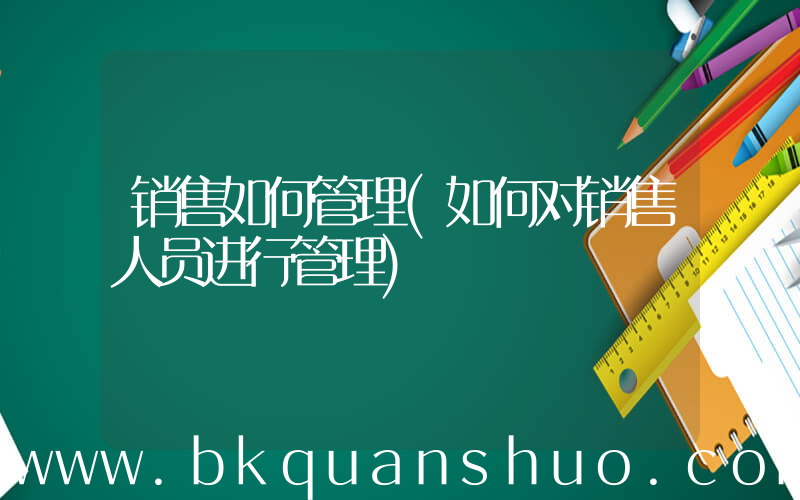 销售如何管理(如何对销售人员进行管理)