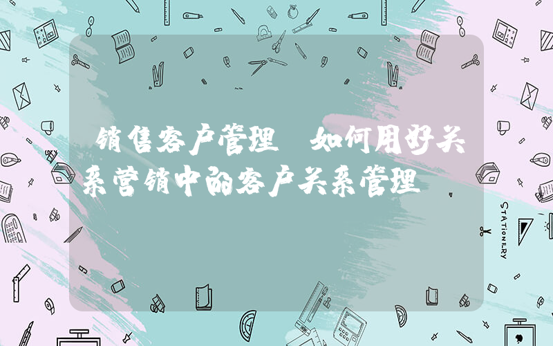销售客户管理(如何用好关系营销中的客户关系管理)