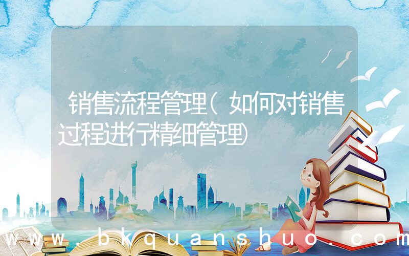 销售流程管理(如何对销售过程进行精细管理)