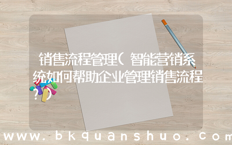 销售流程管理(智能营销系统如何帮助企业管理销售流程？)