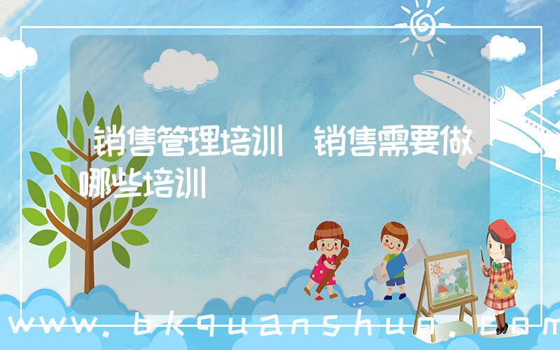 销售管理培训(销售需要做哪些培训)