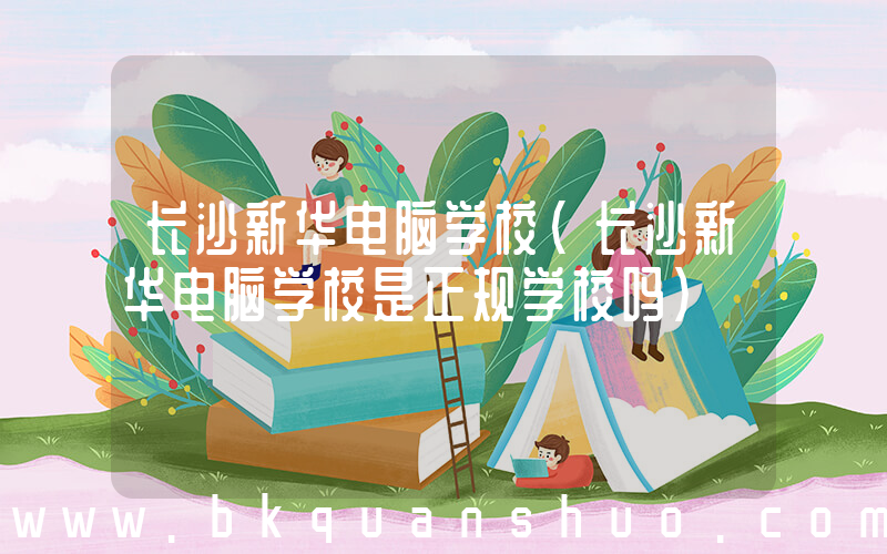 长沙新华电脑学校(长沙新华电脑学校是正规学校吗)