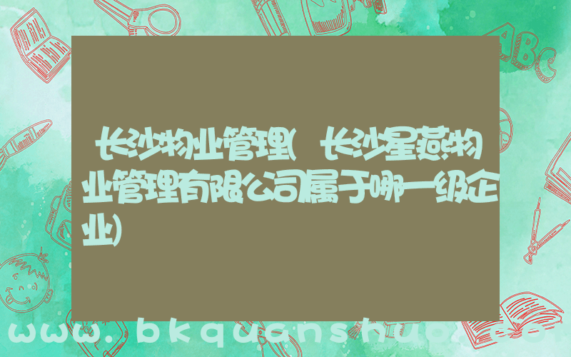 长沙物业管理(长沙星燕物业管理有限公司属于哪一级企业)