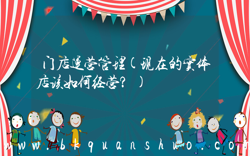 门店运营管理(现在的实体店该如何经营？)