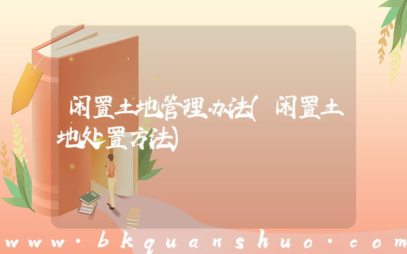 闲置土地管理办法(闲置土地处置方法)