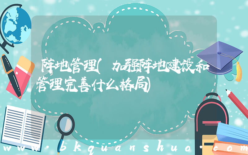 阵地管理(加强阵地建设和管理完善什么格局)