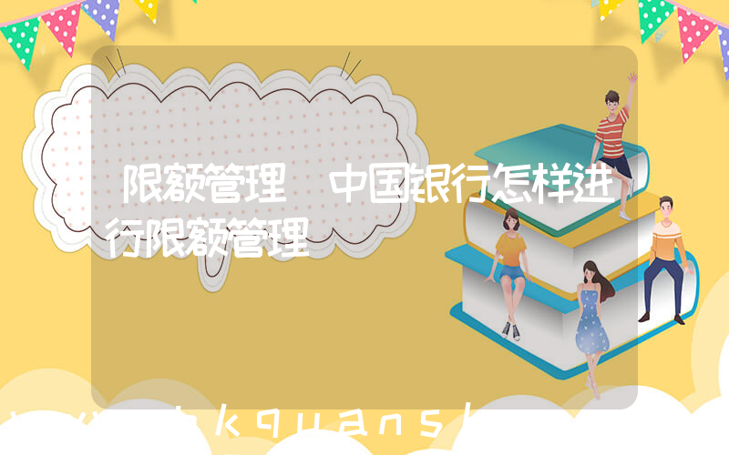 限额管理(中国银行怎样进行限额管理)