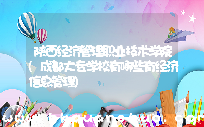 陕西经济管理职业技术学院(成都大专学校有哪些有经济信息管理)
