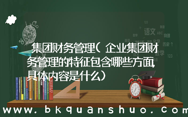 集团财务管理(企业集团财务管理的特征包含哪些方面,具体内容是什么)