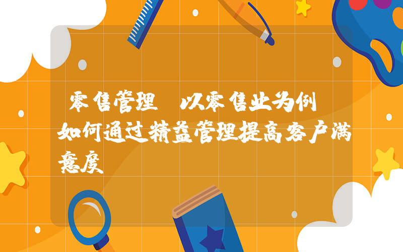 零售管理(以零售业为例，如何通过精益管理提高客户满意度？)