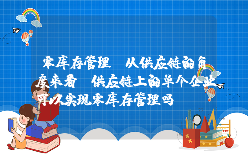 零库存管理(从供应链的角度来看,供应链上的单个企业可以实现零库存管理吗？)