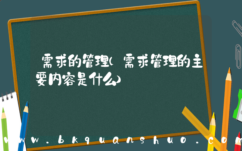 需求的管理(需求管理的主要内容是什么)