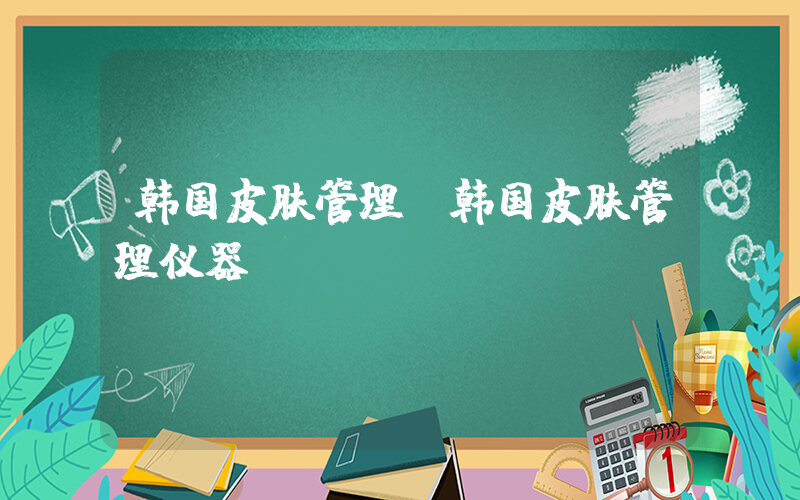 韩国皮肤管理(韩国皮肤管理仪器)
