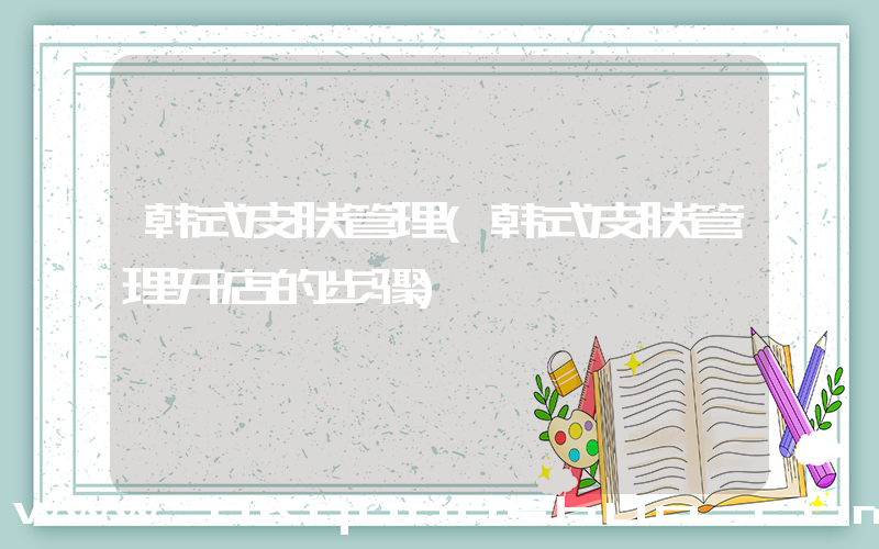 韩式皮肤管理(韩式皮肤管理开店的步骤)