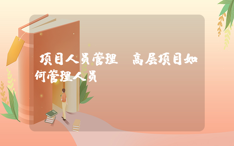 项目人员管理(高层项目如何管理人员)