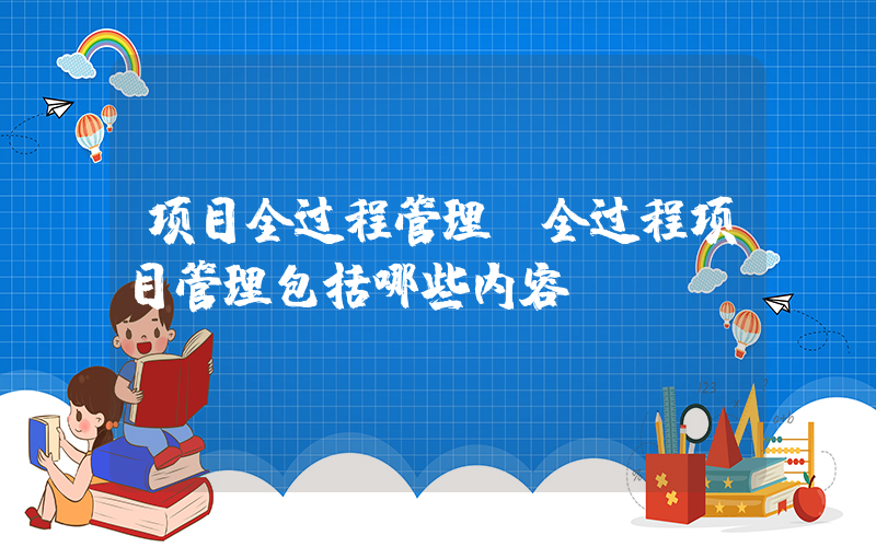 项目全过程管理(全过程项目管理包括哪些内容？)