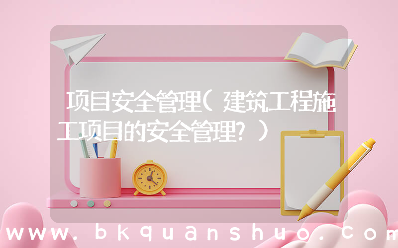 项目安全管理(建筑工程施工项目的安全管理？)