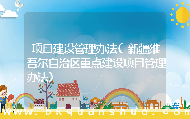 项目建设管理办法(新疆维吾尔自治区重点建设项目管理办法)