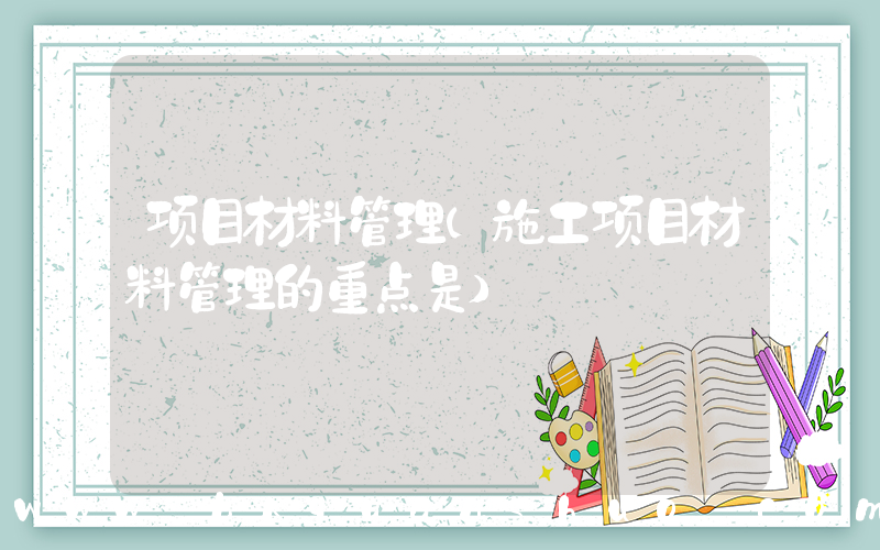 项目材料管理(施工项目材料管理的重点是)