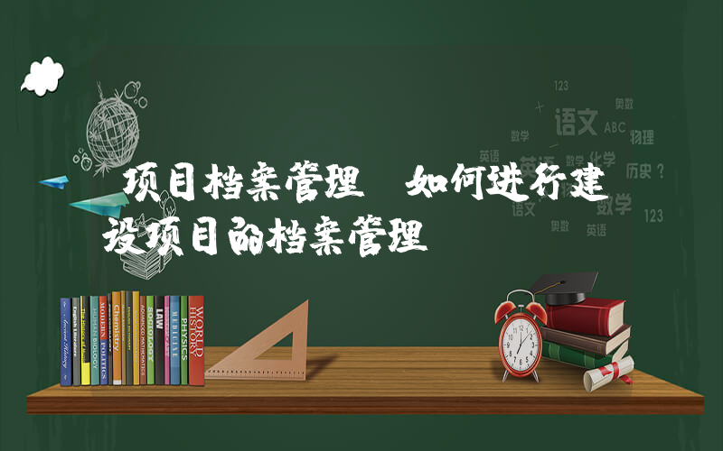 项目档案管理(如何进行建设项目的档案管理？)
