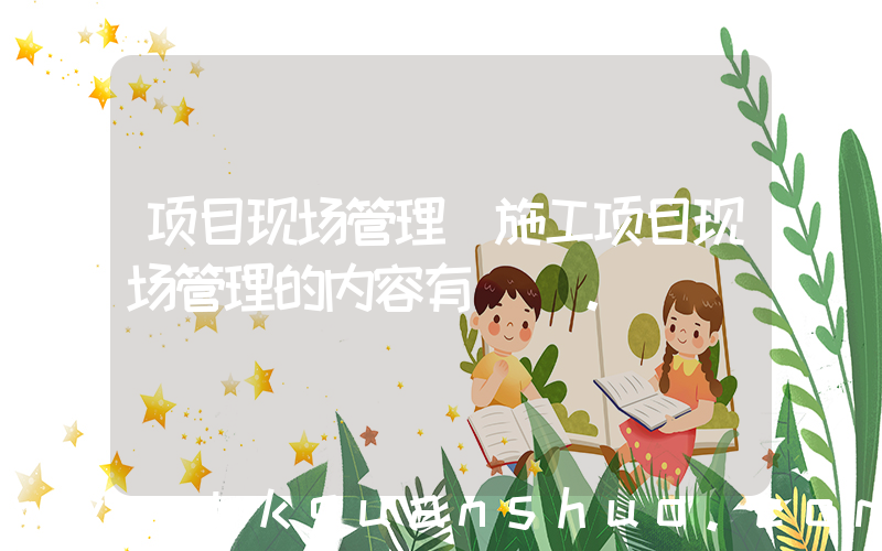 项目现场管理(施工项目现场管理的内容有()。)
