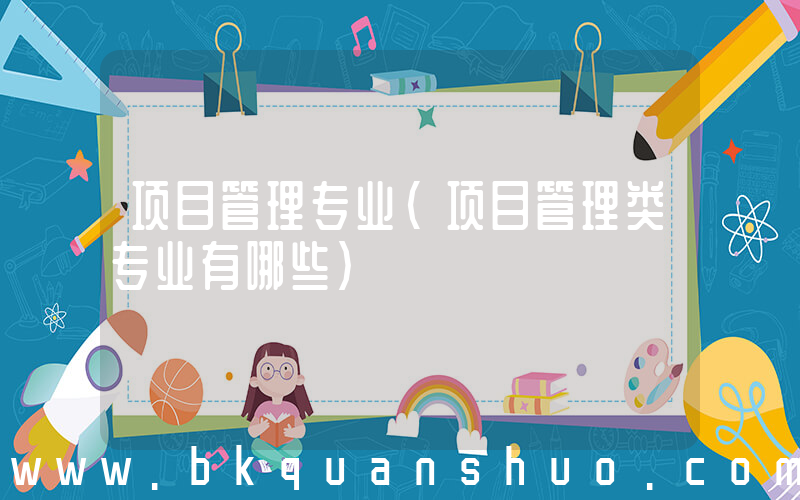 项目管理专业(项目管理类专业有哪些)