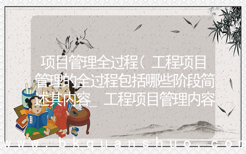 项目管理全过程(工程项目管理的全过程包括哪些阶段简述其内容_工程项目管理内容包括哪几个阶段)