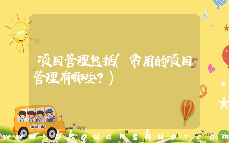 项目管理包括(常用的项目管理有哪些？)