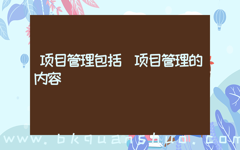 项目管理包括(项目管理的内容)