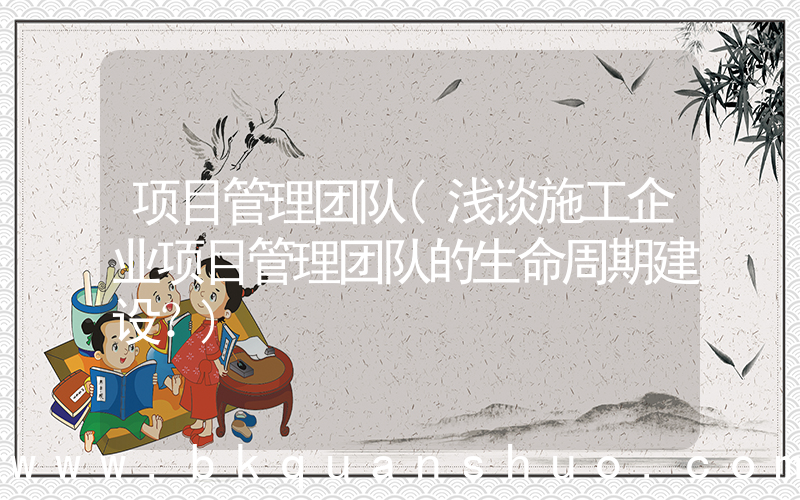 项目管理团队(浅谈施工企业项目管理团队的生命周期建设？)