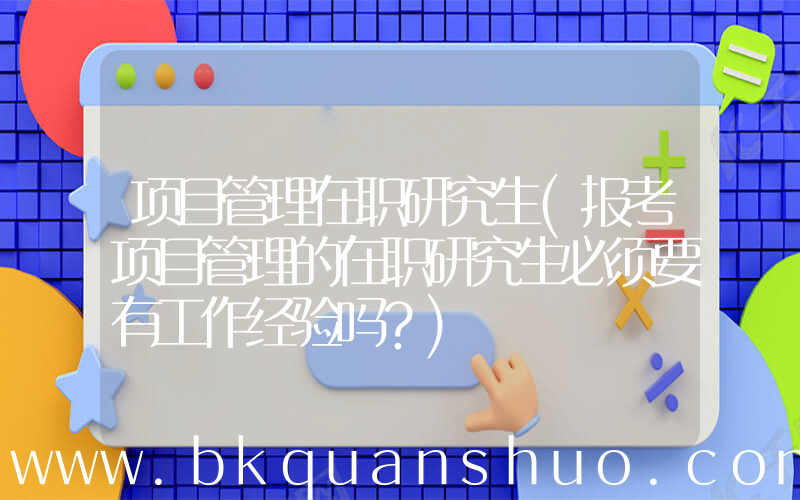 项目管理在职研究生(报考项目管理的在职研究生必须要有工作经验吗？)