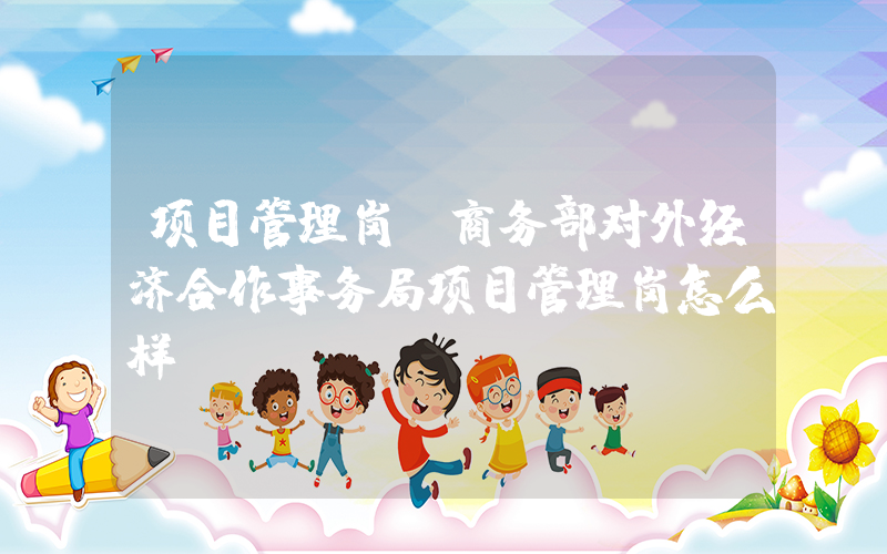 项目管理岗(商务部对外经济合作事务局项目管理岗怎么样)