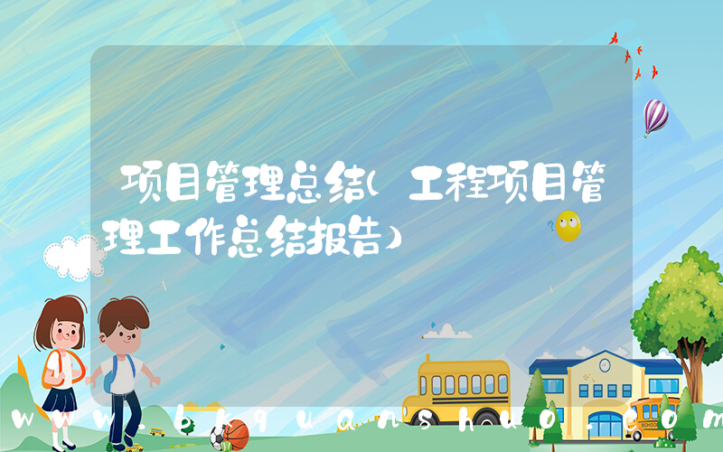 项目管理总结(工程项目管理工作总结报告)