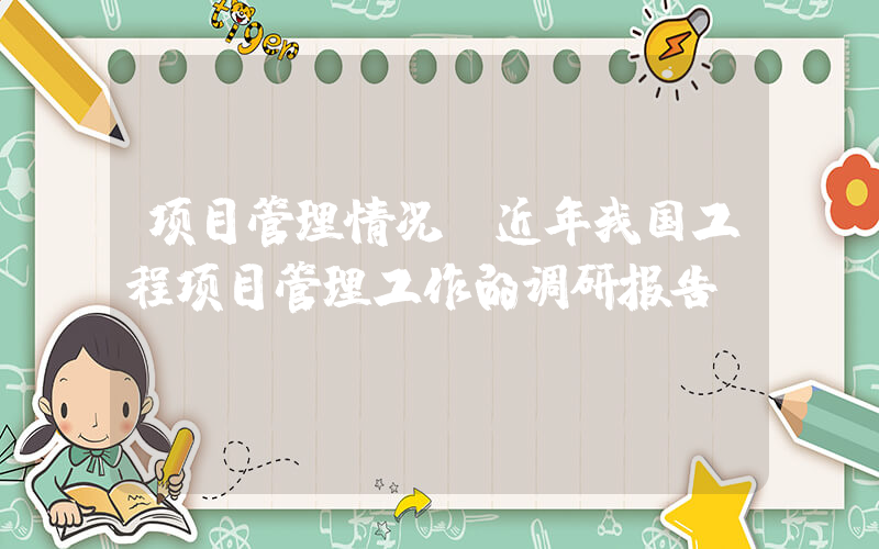项目管理情况(近年我国工程项目管理工作的调研报告？)