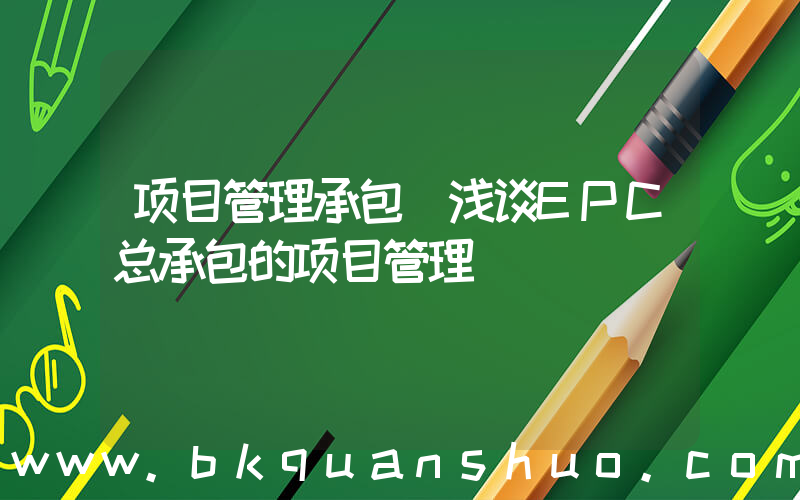 项目管理承包(浅谈EPC总承包的项目管理)