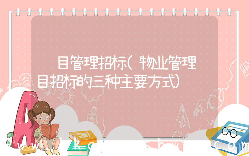 项目管理招标(物业管理项目招标的三种主要方式)