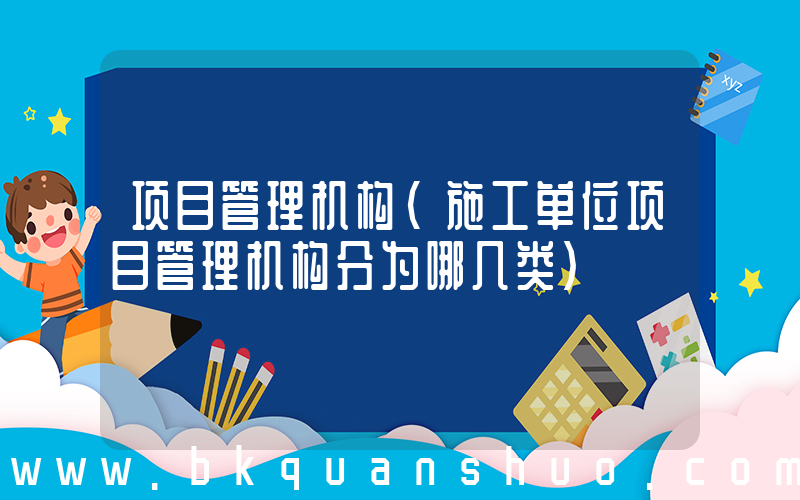 项目管理机构(施工单位项目管理机构分为哪几类)
