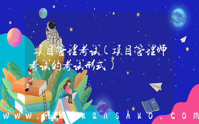 项目管理考试(项目管理师考试的考试形式)