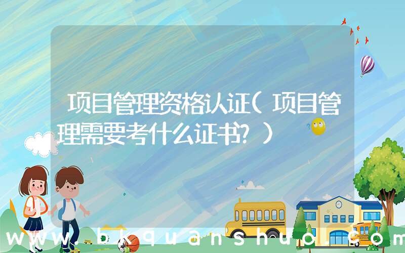 项目管理资格认证(项目管理需要考什么证书？)