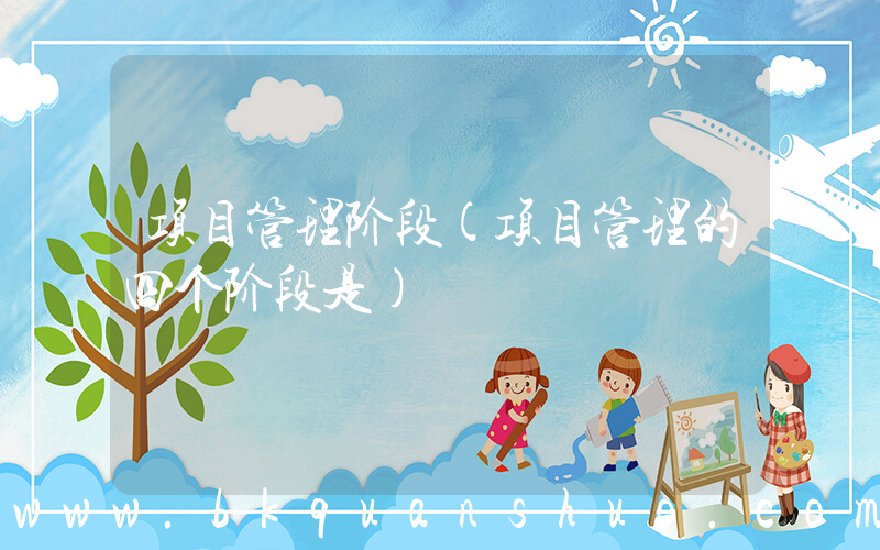 项目管理阶段(项目管理的四个阶段是)
