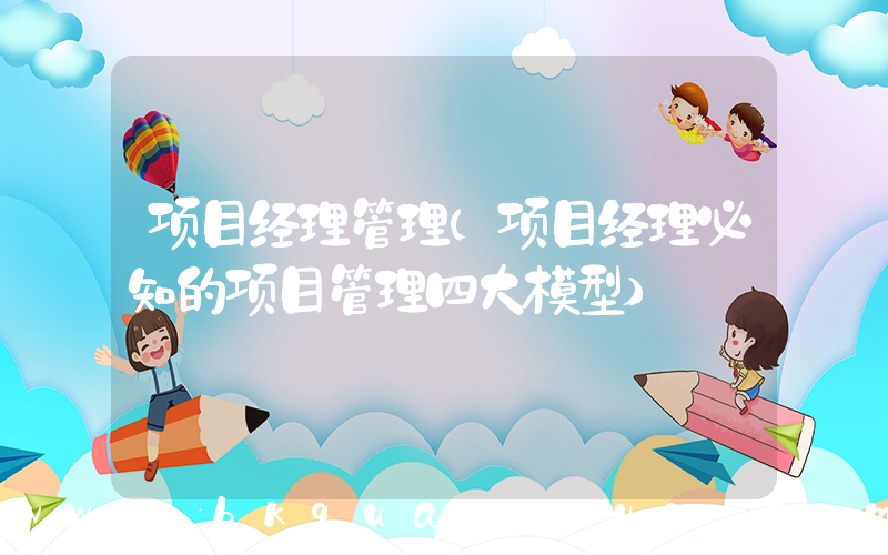 项目经理管理(项目经理必知的项目管理四大模型)
