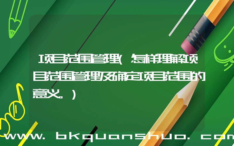 项目范围管理(怎样理解项目范围管理及确定项目范围的意义。)